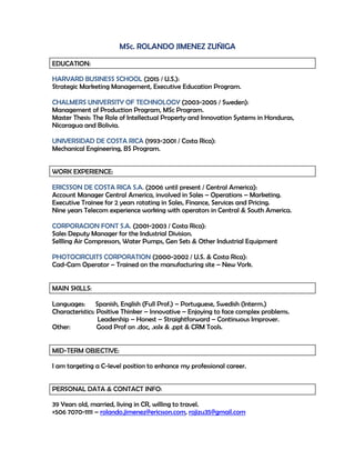 MSc. ROLANDO JIMENEZ ZUÑIGA
EDUCATION:
HARVARD BUSINESS SCHOOL (2015 / U.S.):
Strategic Marketing Management, Executive Education Program.
CHALMERS UNIVERSITY OF TECHNOLOGY (2003-2005 / Sweden):
Management of Production Program, MSc Program.
Master Thesis: The Role of Intellectual Property and Innovation Systems in Honduras,
Nicaragua and Bolivia.
UNIVERSIDAD DE COSTA RICA (1993-2001 / Costa Rica):
Mechanical Engineering, BS Program.
WORK EXPERIENCE:
ERICSSON DE COSTA RICA S.A. (2006 until present / Central America):
Account Manager Central America, involved in Sales – Operations – Marketing.
Executive Trainee for 2 years rotating in Sales, Finance, Services and Pricing.
Nine years Telecom experience working with operators in Central & South America.
CORPORACION FONT S.A. (2001-2003 / Costa Rica):
Sales Deputy Manager for the Industrial Division.
Sellling Air Compressors, Water Pumps, Gen Sets & Other Industrial Equipment
PHOTOCIRCUITS CORPORATION (2000-2002 / U.S. & Costa Rica):
Cad-Cam Operator – Trained on the manufacturing site – New York.
MAIN SKILLS:
Languages: Spanish, English (Full Prof.) – Portuguese, Swedish (Interm.)
Characteristics: Positive Thinker – Innovative – Enjoying to face complex problems.
Leadership – Honest – Straightforward – Continuous Improver.
Other: Good Prof on .doc, .xslx & .ppt & CRM Tools.
MID-TERM OBJECTIVE:
I am targeting a C-level position to enhance my professional career.
PERSONAL DATA & CONTACT INFO:
39 Years old, married, living in CR, willing to travel.
+506 7070-1111 – rolando.jimenez@ericsson.com, rojizu35@gmail.com
 