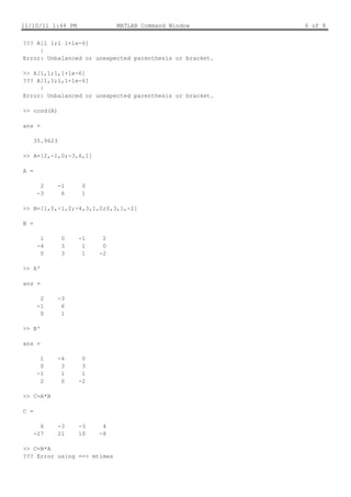 11/10/11 1:44 PM               MATLAB Command Window      6 of 8


??? A[1 1;1 1+1e-6]
     |
Error: Unbalanced or unexpected parenthesis or bracket.

>> A[1,1;1,1+1e-6]
??? A[1,1;1,1+1e-6]
     |
Error: Unbalanced or unexpected parenthesis or bracket.

>> cond(A)

ans =

      35.9623

>> A=[2,-1,0;-3,6,1]

A =

        2       -1    0
       -3        6    1

>> B=[1,0,-1,2;-4,3,1,0;0,3,1,-2]

B =

        1        0   -1    2
       -4        3    1    0
        0        3    1   -2

>> A'

ans =

        2       -3
       -1        6
        0        1

>> B'

ans =

        1       -4    0
        0        3    3
       -1        1    1
        2        0   -2

>> C=A*B

C =

        6       -3   -3    4
      -27       21   10   -8

>> C=B*A
??? Error using ==> mtimes
 