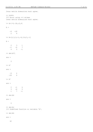 11/10/11 1:44 PM              MATLAB Command Window   7 of 8


Inner matrix dimensions must agree.

>> D=B*A
??? Error using ==> mtimes
Inner matrix dimensions must agree.

>> A=[-9,-18,;2,4]

A =

       -9   -18
        2     4

>> B=[2,3,1;-1,-6,7;4,5,-1]

B =

        2     3     1
       -1    -6     7
        4     5    -1

>> det(A')

ans =

        0

>> A'

ans =

       -9     2
      -18     4

>> B'

ans =

        2    -1     4
        3    -6     5
        1     7    -1

>> det(A)

ans =

        0

>> det(b)
??? Undefined function or variable 'b'.

>> det(B)

ans =

       42
 