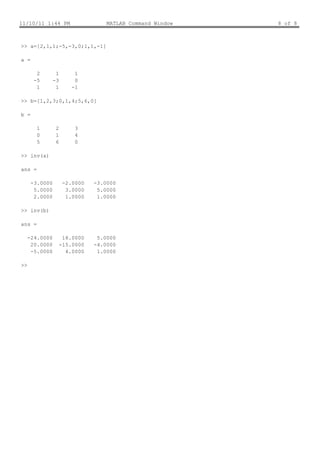 11/10/11 1:44 PM                    MATLAB Command Window   8 of 8



>> a=[2,1,1;-5,-3,0;1,1,-1]

a =

        2        1        1
       -5       -3        0
        1        1       -1

>> b=[1,2,3;0,1,4;5,6,0]

b =

        1        2        3
        0        1        4
        5        6        0

>> inv(a)

ans =

      -3.0000         -2.0000   -3.0000
       5.0000          3.0000    5.0000
       2.0000          1.0000    1.0000

>> inv(b)

ans =

     -24.0000         18.0000    5.0000
      20.0000        -15.0000   -4.0000
      -5.0000          4.0000    1.0000

>>
 