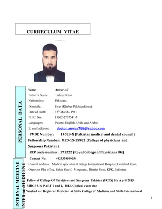 Name: Anwar Ali
Father’s Name: Bahroz Khan
Nationality: Pakistani.
Domicile: Swat (Khyber Pakhtunkhwa).
Date of Birth: 15th
March, 1981
N.I.C. No: 15602-2267541-7
Languages: Pashto, English, Urdu and Arabic
E. mail address: doctor_anwar786@yahoo.com
PMDC Number: 14029-N (Pakistan medical and dental council)
Fellowship Number: MED-15-15921 (College of physicians and
Surgeons Pakistan)
RCP code number: 171222 (Royal College of Physicians UK)
Contact No: +923339509054
Current address: Medical specialist at Kings International Hospital ,Faizabad Road,
Opposite PIA office, Saidu Sharif, Mingoara , District Swat, KPK, Pakistan.
Fellow of College Of Physicians and Surgeons Pakistan (FCPS) 9th April 2015.
MRCP UK PART 1 and 2, 2013. Clinical exam due
Worked as: Registrar Medicine at Shifa College of Medicine and Shifa International
CURRECULUM VITAE
1
PERSONALDATA
INTERNALMEDICINE
INTERmmMEDICINE
 