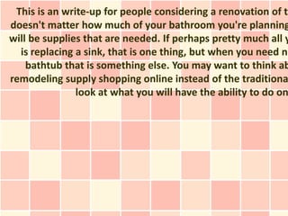 This is an write-up for people considering a renovation of th
doesn't matter how much of your bathroom you're planning
will be supplies that are needed. If perhaps pretty much all y
  is replacing a sink, that is one thing, but when you need ne
    bathtub that is something else. You may want to think ab
remodeling supply shopping online instead of the traditiona
               look at what you will have the ability to do on
 