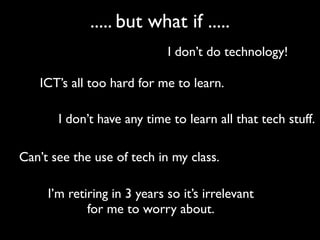 ..... but what if .....
                             I don’t do technology!

   ICT’s all too hard for me to learn.

       I don’t have any time to learn all that tech stuff.

Can’t see the use of tech in my class.

     I’m retiring in 3 years so it’s irrelevant
             for me to worry about.
 