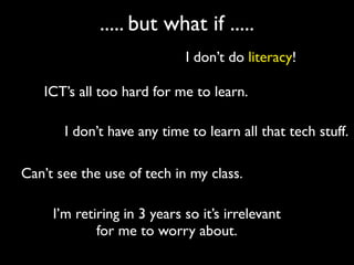 ..... but what if .....
                             I don’t do literacy!

   ICT’s all too hard for me to learn.

       I don’t have any time to learn all that tech stuff.

Can’t see the use of tech in my class.

     I’m retiring in 3 years so it’s irrelevant
             for me to worry about.
 