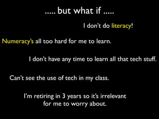 ..... but what if .....
                               I don’t do literacy!

Numeracy’s all too hard for me to learn.

         I don’t have any time to learn all that tech stuff.

  Can’t see the use of tech in my class.

       I’m retiring in 3 years so it’s irrelevant
               for me to worry about.
 