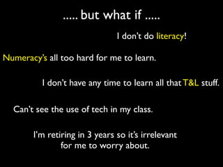 ..... but what if .....
                               I don’t do literacy!

Numeracy’s all too hard for me to learn.

          I don’t have any time to learn all that T&L stuff.

  Can’t see the use of tech in my class.

       I’m retiring in 3 years so it’s irrelevant
               for me to worry about.
 