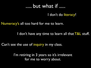 ..... but what if .....
                                I don’t do literacy!

Numeracy’s all too hard for me to learn.

          I don’t have any time to learn all that T&L stuff.

Can’t see the use of inquiry in my class.

        I’m retiring in 3 years so it’s irrelevant
                for me to worry about.
 