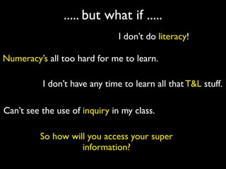 ..... but what if .....
                               I don’t do literacy!

Numeracy’s all too hard for me to learn.

          I don’t have any time to learn all that T&L stuff.

Can’t see the use of inquiry in my class.

         So how will you access your super
                   information?
 