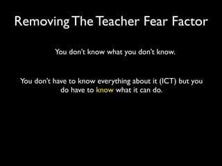 Removing The Teacher Fear Factor

           You don’t know what you don’t know.


 You don’t have to know everything about it (ICT) but you
             do have to know what it can do.
 