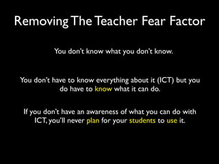 Removing The Teacher Fear Factor

           You don’t know what you don’t know.


 You don’t have to know everything about it (ICT) but you
             do have to know what it can do.

  If you don’t have an awareness of what you can do with
      ICT, you’ll never plan for your students to use it.
 