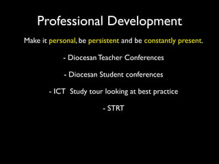Professional Development
Make it personal, be persistent and be constantly present.

            - Diocesan Teacher Conferences

            - Diocesan Student conferences

        - ICT Study tour looking at best practice

                         - STRT
 