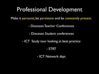 Professional Development
Make it personal, be persistent and be constantly present.

            - Diocesan Teacher Conferences

            - Diocesan Student conferences

        - ICT Study tour looking at best practice

                         - STRT

                  - ICT Network days
 