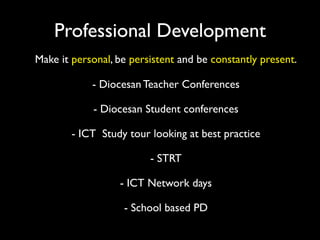 Professional Development
Make it personal, be persistent and be constantly present.

            - Diocesan Teacher Conferences

            - Diocesan Student conferences

        - ICT Study tour looking at best practice

                         - STRT

                  - ICT Network days

                   - School based PD
 