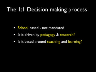 The 1:1 Decision making process


  •   School based - not mandated
  •   Is it driven by pedagogy & research?
  •   Is it based around teaching and learning?
 