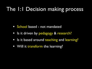 The 1:1 Decision making process


  •   School based - not mandated
  •   Is it driven by pedagogy & research?
  •   Is it based around teaching and learning?
  •   Will it transform the learning?
 