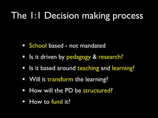 The 1:1 Decision making process


  •   School based - not mandated
  •   Is it driven by pedagogy & research?
  •   Is it based around teaching and learning?
  •   Will it transform the learning?
  •   How will the PD be structured?
  •   How to fund it?
 