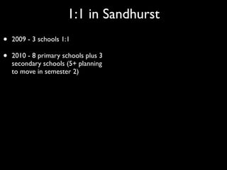 1:1 in Sandhurst
•   2009 - 3 schools 1:1

•   2010 - 8 primary schools plus 3
    secondary schools (5+ planning
    to move in semester 2)
 