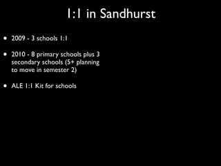 1:1 in Sandhurst
•   2009 - 3 schools 1:1

•   2010 - 8 primary schools plus 3
    secondary schools (5+ planning
    to move in semester 2)

•   ALE 1:1 Kit for schools
 