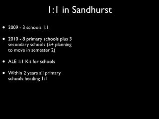 1:1 in Sandhurst
•   2009 - 3 schools 1:1

•   2010 - 8 primary schools plus 3
    secondary schools (5+ planning
    to move in semester 2)

•   ALE 1:1 Kit for schools

•   Within 2 years all primary
    schools heading 1:1
 