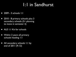1:1 in Sandhurst
•   2009 - 3 schools 1:1

•   2010 - 8 primary schools plus 3
    secondary schools (5+ planning
    to move in semester 2)

•   ALE 1:1 Kit for schools

•   Within 2 years all primary
    schools heading 1:1

•   All secondary schools 1:1 by
    end of 2011 (9-12)
 
