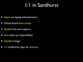 1:1 in Sandhurst

•   Users are laptop administrators

•   School based boot camps

•   Student led tech support

•   User back up responsibility

•   Standard image

•   1:1 conference days for teachers
 
