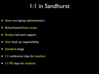 1:1 in Sandhurst

•   Users are laptop administrators

•   School based boot camps

•   Student led tech support

•   User back up responsibility

•   Standard image

•   1:1 conference days for teachers

•   1:1 PD days for students
 