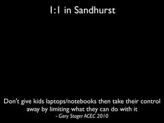 1:1 in Sandhurst




Don't give kids laptops/notebooks then take their control
        away by limiting what they can do with it
                  - Gary Stager ACEC 2010
 