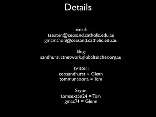 Details

              email:
   tsexton@ceosand.catholic.edu.au
  gmcmahon@ceosand.catholic.edu.au

                 blog:
sandhurstictnetwork.globalteacher.org.au

               twitter:
         ceosandhurst = Glenn
         tommundoona = Tom

                Skype:
          tomsexton24 = Tom
            gmac74 = Glenn
 
