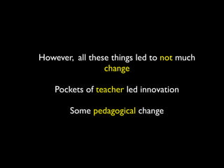 However, all these things led to not much
                 change

    Pockets of teacher led innovation

        Some pedagogical change
 