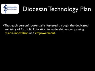 Diocesan Technology Plan

That each person’s potential is fostered through the dedicated
ministry of Catholic Education in leadership encompassing
vision, innovation and empowerment.
 