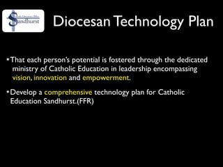 Diocesan Technology Plan

That each person’s potential is fostered through the dedicated
ministry of Catholic Education in leadership encompassing
vision, innovation and empowerment.
Develop a comprehensive technology plan for Catholic
Education Sandhurst.(FFR)
 