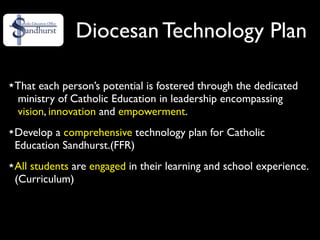 Diocesan Technology Plan

That each person’s potential is fostered through the dedicated
ministry of Catholic Education in leadership encompassing
vision, innovation and empowerment.
Develop a comprehensive technology plan for Catholic
Education Sandhurst.(FFR)
All students are engaged in their learning and school experience.
(Curriculum)
 