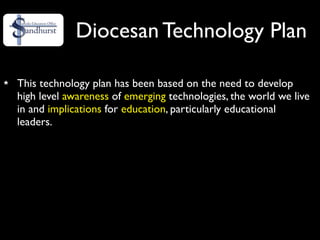 Diocesan Technology Plan

This technology plan has been based on the need to develop
high level awareness of emerging technologies, the world we live
in and implications for education, particularly educational
leaders.
 