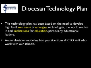 Diocesan Technology Plan

This technology plan has been based on the need to develop
high level awareness of emerging technologies, the world we live
in and implications for education, particularly educational
leaders.
An emphasis on modeling best practice from all CEO staff who
work with our schools.
 