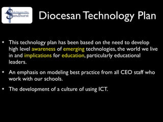 Diocesan Technology Plan

This technology plan has been based on the need to develop
high level awareness of emerging technologies, the world we live
in and implications for education, particularly educational
leaders.
An emphasis on modeling best practice from all CEO staff who
work with our schools.
The development of a culture of using ICT.
 