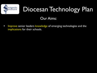 Diocesan Technology Plan
                              Our Aims:
•   Improve senior leaders knowledge of emerging technologies and the
    implications for their schools.
 