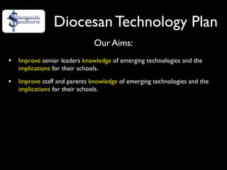 Diocesan Technology Plan
                               Our Aims:
•   Improve senior leaders knowledge of emerging technologies and the
    implications for their schools.

•   Improve staff and parents knowledge of emerging technologies and the
    implications for their schools.
 