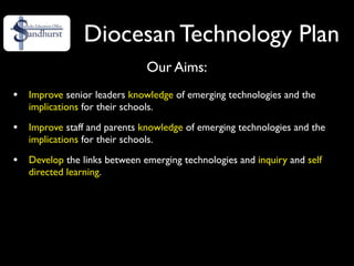 Diocesan Technology Plan
                               Our Aims:
•   Improve senior leaders knowledge of emerging technologies and the
    implications for their schools.

•   Improve staff and parents knowledge of emerging technologies and the
    implications for their schools.

•   Develop the links between emerging technologies and inquiry and self
    directed learning.
 