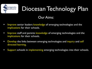Diocesan Technology Plan
                               Our Aims:
•   Improve senior leaders knowledge of emerging technologies and the
    implications for their schools.

•   Improve staff and parents knowledge of emerging technologies and the
    implications for their schools.

•   Develop the links between emerging technologies and inquiry and self
    directed learning.

•   Support schools in implementing emerging technologies into their schools.
 