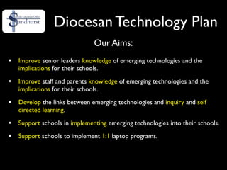 Diocesan Technology Plan
                               Our Aims:
•   Improve senior leaders knowledge of emerging technologies and the
    implications for their schools.

•   Improve staff and parents knowledge of emerging technologies and the
    implications for their schools.

•   Develop the links between emerging technologies and inquiry and self
    directed learning.

•   Support schools in implementing emerging technologies into their schools.

•   Support schools to implement 1:1 laptop programs.
 
