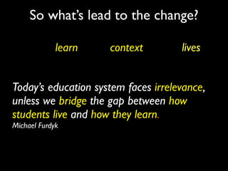 So what’s lead to the change?

Learners learn in the context of their lives.
Peter Senge


Today’s education system faces irrelevance,
unless we bridge the gap between how
students live and how they learn.
Michael Furdyk
 