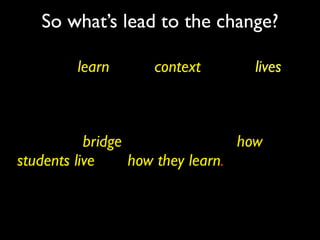 So what’s lead to the change?

Learners learn in the context of their lives.
Peter Senge


Today’s education system faces irrelevance,
unless we bridge the gap between how
students live and how they learn.
Michael Furdyk
 