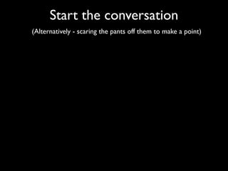 Start the conversation
(Alternatively - scaring the pants off them to make a point)
 