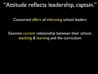 “Attitude reﬂects leadership, captain.”

    Concerted effort of informing school leaders


  Examine current relationship between their school,
       teaching & learning and the curriculum
 