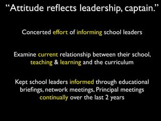 “Attitude reﬂects leadership, captain.”

    Concerted effort of informing school leaders


  Examine current relationship between their school,
       teaching & learning and the curriculum

  Kept school leaders informed through educational
   brieﬁngs, network meetings, Principal meetings
          continually over the last 2 years
 