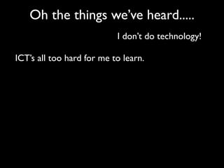 Oh the things we’ve heard.....
                           I don’t do technology!

ICT’s all too hard for me to learn.
 