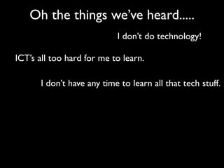 Oh the things we’ve heard.....
                           I don’t do technology!

ICT’s all too hard for me to learn.

      I don’t have any time to learn all that tech stuff.
 