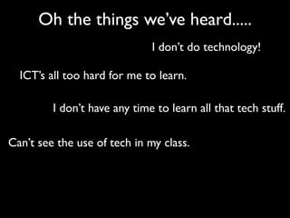 Oh the things we’ve heard.....
                              I don’t do technology!

  ICT’s all too hard for me to learn.

         I don’t have any time to learn all that tech stuff.

Can’t see the use of tech in my class.
 