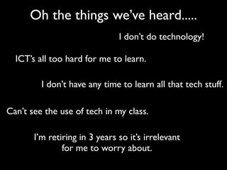 Oh the things we’ve heard.....
                               I don’t do technology!

  ICT’s all too hard for me to learn.

         I don’t have any time to learn all that tech stuff.

Can’t see the use of tech in my class.

       I’m retiring in 3 years so it’s irrelevant
               for me to worry about.
 