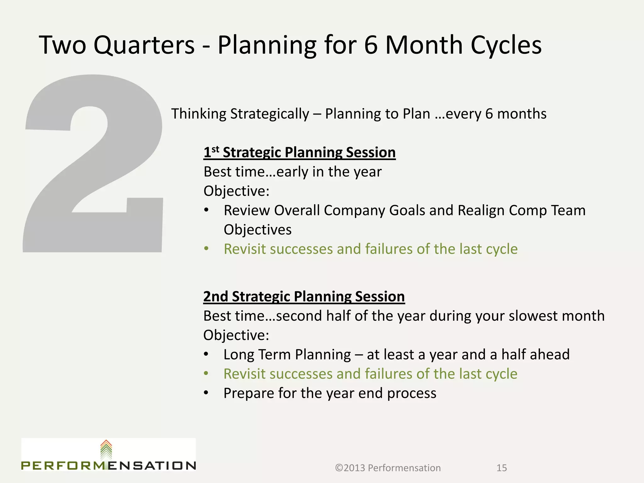 Two Quarters - Planning for 6 Month Cycles

           Thinking Strategically – Planning to Plan …every 6 months

               1st Strategic Planning Session
               Best time…early in the year
               Objective:
               • Review Overall Company Goals and Realign Comp Team
                   Objectives
               • Revisit successes and failures of the last cycle

               2nd Strategic Planning Session
               Best time…second half of the year during your slowest month
               Objective:
               • Long Term Planning – at least a year and a half ahead
               • Revisit successes and failures of the last cycle
               • Prepare for the year end process



                                   ©2013 Performensation    15
 